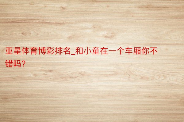 亚星体育博彩排名_和小童在一个车厢你不错吗？