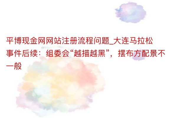 平博现金网网站注册流程问题_大连马拉松事件后续：组委会“越描越黑”，摆布方配景不一般