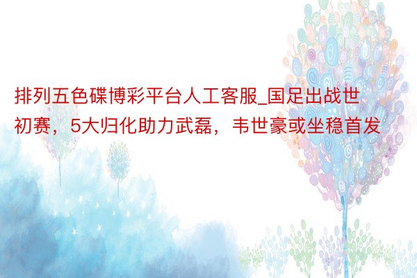 排列五色碟博彩平台人工客服_国足出战世初赛，5大归化助力武磊，韦世豪或坐稳首发