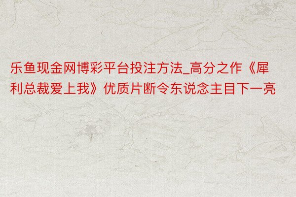 乐鱼现金网博彩平台投注方法_高分之作《犀利总裁爱上我》优质片断令东说念主目下一亮