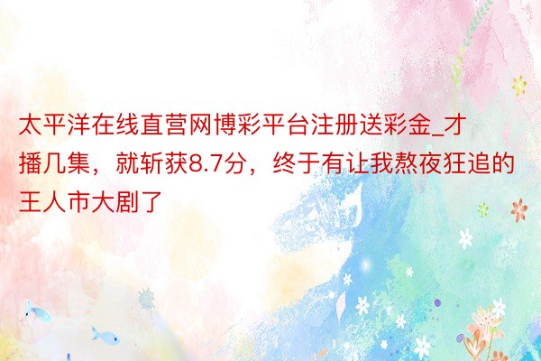 太平洋在线直营网博彩平台注册送彩金_才播几集，就斩获8.7分，终于有让我熬夜狂追的王人市大剧了