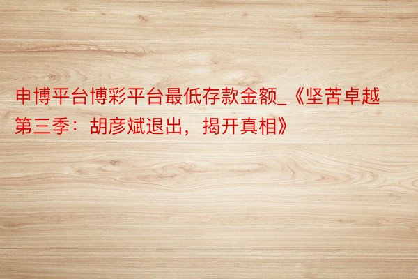 申博平台博彩平台最低存款金额_《坚苦卓越第三季：胡彦斌退出，揭开真相》