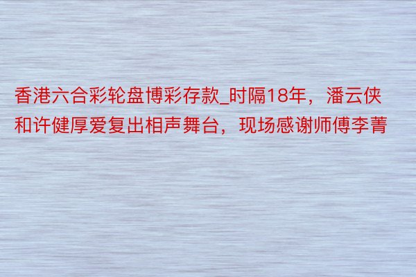 香港六合彩轮盘博彩存款_时隔18年，潘云侠和许健厚爱复出相声舞台，现场感谢师傅李菁