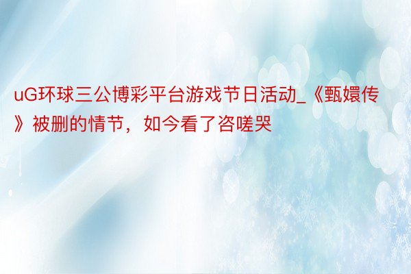 uG环球三公博彩平台游戏节日活动_《甄嬛传》被删的情节，如今看了咨嗟哭