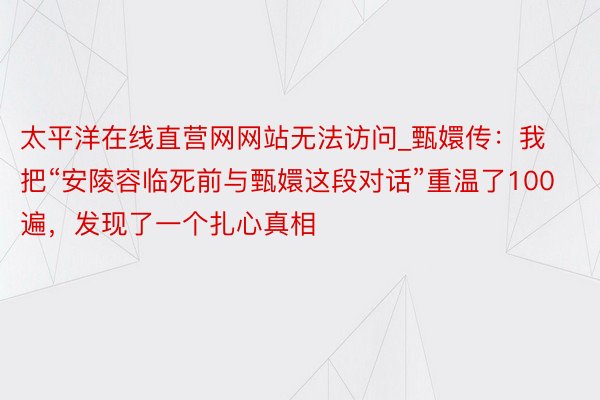 太平洋在线直营网网站无法访问_甄嬛传：我把“安陵容临死前与甄嬛这段对话”重温了100遍，发现了一个扎心真相