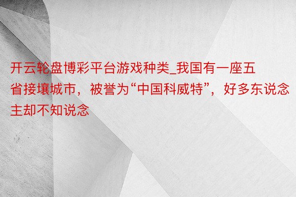 开云轮盘博彩平台游戏种类_我国有一座五省接壤城市，被誉为“中国科威特”，好多东说念主却不知说念