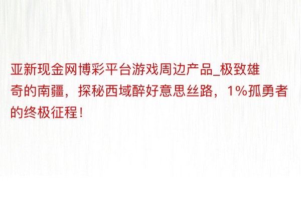 亚新现金网博彩平台游戏周边产品_极致雄奇的南疆，探秘西域醉好意思丝路，1%孤勇者的终极征程！