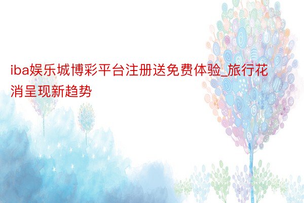 iba娱乐城博彩平台注册送免费体验_旅行花消呈现新趋势