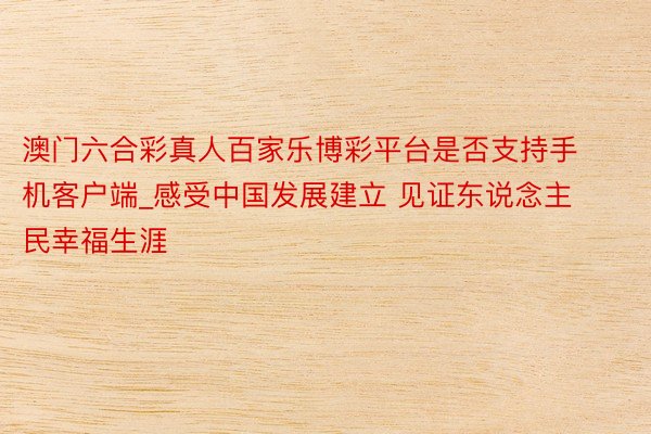 澳门六合彩真人百家乐博彩平台是否支持手机客户端_感受中国发展建立 见证东说念主民幸福生涯