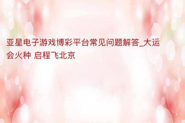 亚星电子游戏博彩平台常见问题解答_大运会火种 启程飞北京