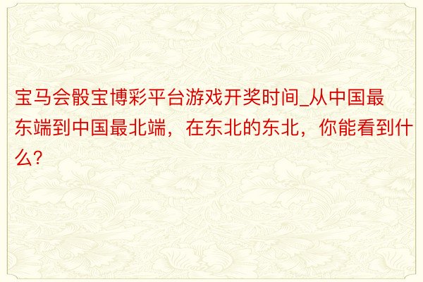 宝马会骰宝博彩平台游戏开奖时间_从中国最东端到中国最北端，在东北的东北，你能看到什么？