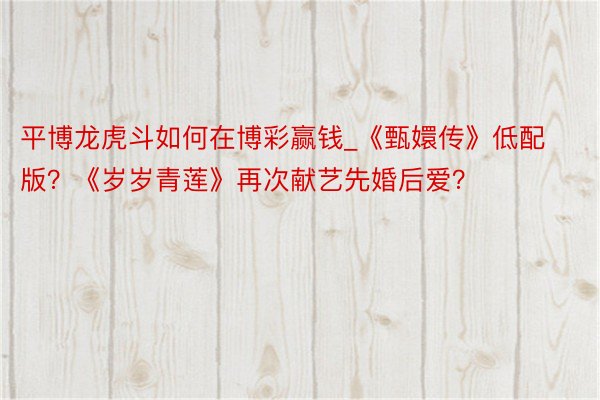 平博龙虎斗如何在博彩赢钱_《甄嬛传》低配版？《岁岁青莲》再次献艺先婚后爱？