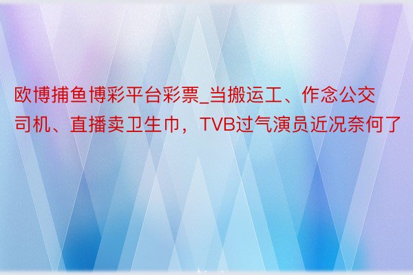 欧博捕鱼博彩平台彩票_当搬运工、作念公交司机、直播卖卫生巾，TVB过气演员近况奈何了