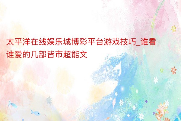 太平洋在线娱乐城博彩平台游戏技巧_谁看谁爱的几部皆市超能文
