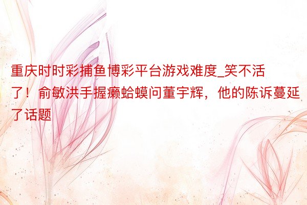 重庆时时彩捕鱼博彩平台游戏难度_笑不活了！俞敏洪手握癞蛤蟆问董宇辉，他的陈诉蔓延了话题