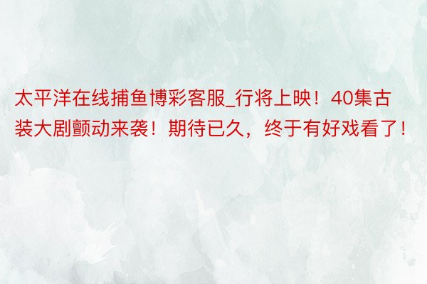 太平洋在线捕鱼博彩客服_行将上映！40集古装大剧颤动来袭！期待已久，终于有好戏看了！