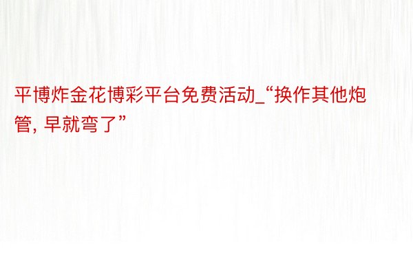 平博炸金花博彩平台免费活动_“换作其他炮管， 早就弯了”