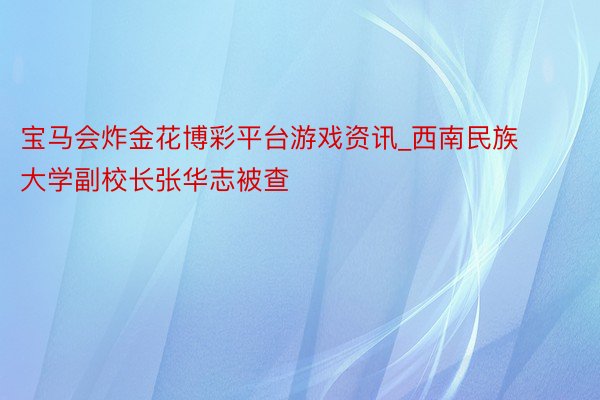 宝马会炸金花博彩平台游戏资讯_西南民族大学副校长张华志被查