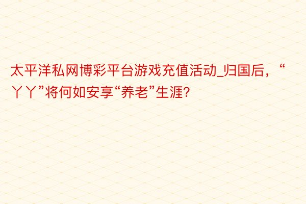 太平洋私网博彩平台游戏充值活动_归国后，“丫丫”将何如安享“养老”生涯？