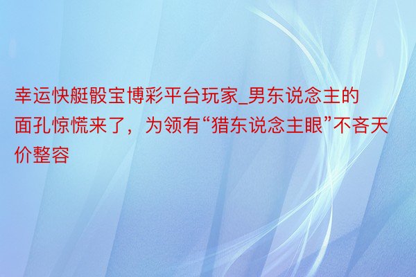 幸运快艇骰宝博彩平台玩家_男东说念主的面孔惊慌来了，为领有“猎东说念主眼”不吝天价整容