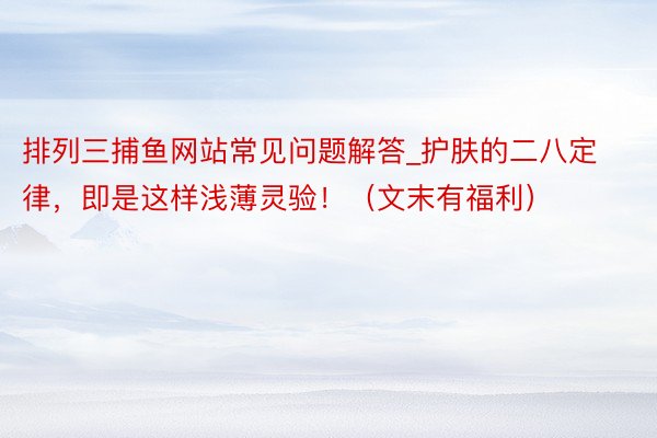 排列三捕鱼网站常见问题解答_护肤的二八定律，即是这样浅薄灵验！（文末有福利）