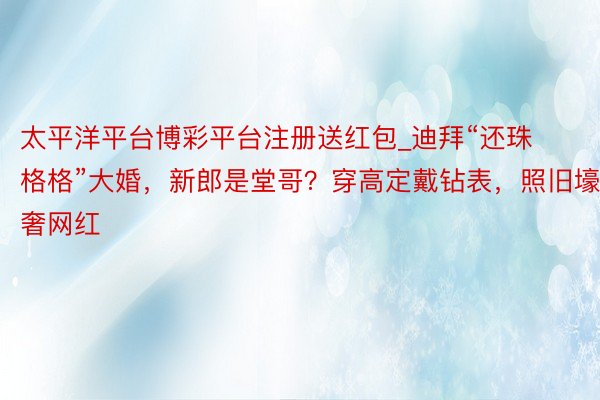 太平洋平台博彩平台注册送红包_迪拜“还珠格格”大婚，新郎是堂哥？穿高定戴钻表，照旧壕奢网红