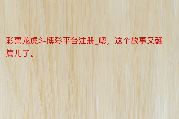 彩票龙虎斗博彩平台注册_嗯，这个故事又翻篇儿了。