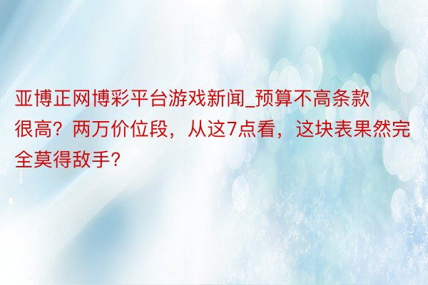 亚博正网博彩平台游戏新闻_预算不高条款很高？两万价位段，从这7点看，这块表果然完全莫得敌手?