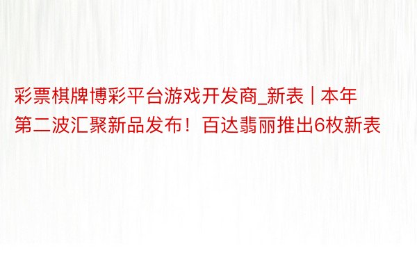 彩票棋牌博彩平台游戏开发商_新表 | 本年第二波汇聚新品发布！百达翡丽推出6枚新表