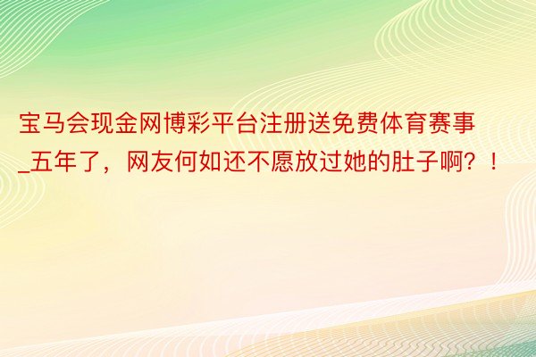 宝马会现金网博彩平台注册送免费体育赛事_五年了，网友何如还不愿放过她的肚子啊？！